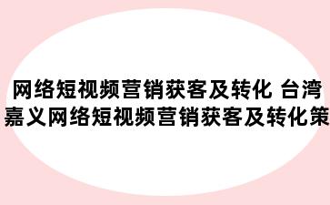 网络短视频营销获客及转化 台湾嘉义网络短视频营销获客及转化策略